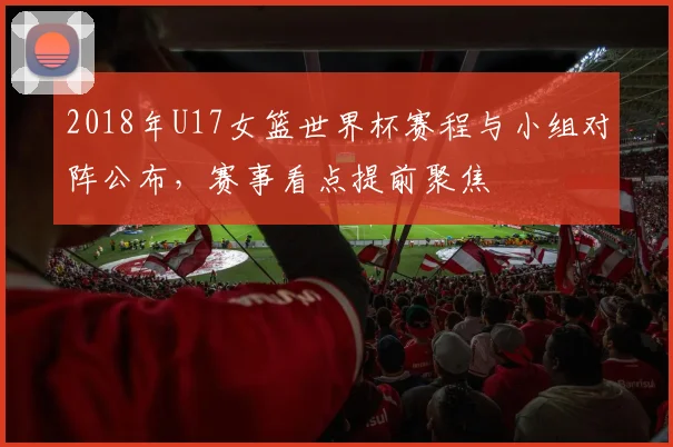 2018年U17女篮世界杯赛程与小组对阵公布，赛事看点提前聚焦