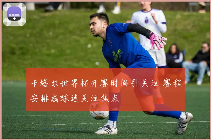 卡塔尔世界杯开赛时间引关注 赛程安排成球迷关注焦点