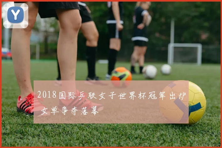 2018国际乒联女子世界杯冠军出炉 女单争夺落幕