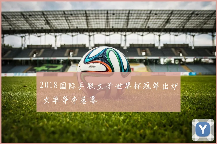 2018国际乒联女子世界杯冠军出炉 女单争夺落幕