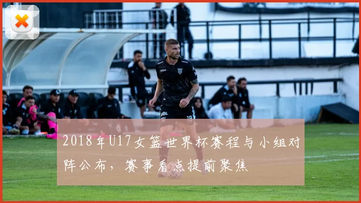 2018年U17女篮世界杯赛程与小组对阵公布，赛事看点提前聚焦